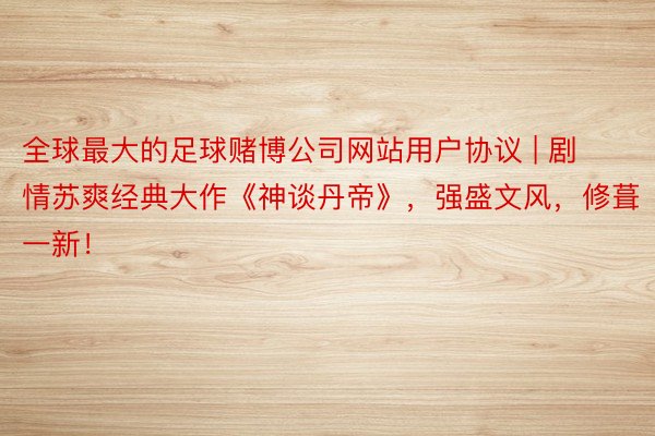 全球最大的足球赌博公司网站用户协议 | 剧情苏爽经典大作《神谈丹帝》，强盛文风，修葺一新！