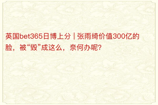 英国bet365日博上分 | 张雨绮价值300亿的脸，被“毁”成这么，奈何办呢？