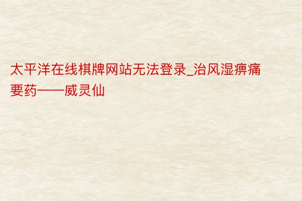 太平洋在线棋牌网站无法登录_治风湿痹痛要药——威灵仙