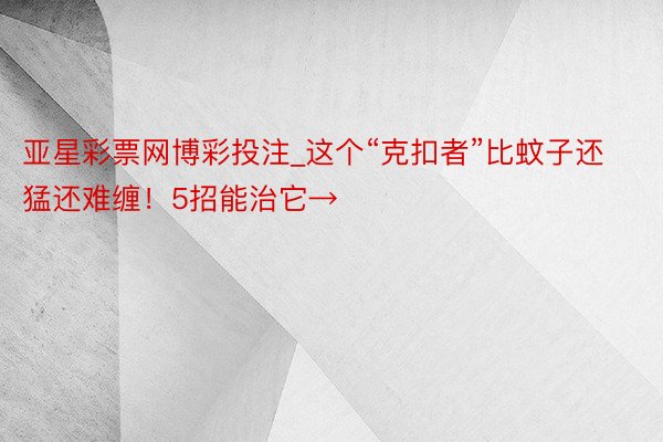 亚星彩票网博彩投注_这个“克扣者”比蚊子还猛还难缠！5招能治它→