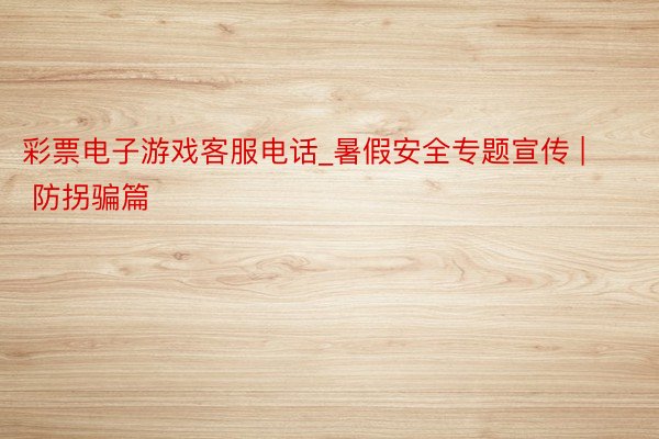 彩票电子游戏客服电话_暑假安全专题宣传 | 防拐骗篇