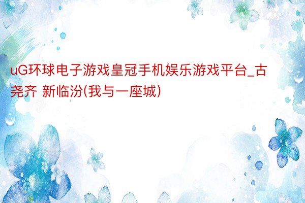uG环球电子游戏皇冠手机娱乐游戏平台_古尧齐 新临汾(我与一座城)