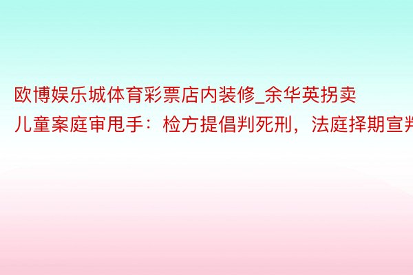 欧博娱乐城体育彩票店内装修_余华英拐卖儿童案庭审甩手：检方提倡判死刑，法庭择期宣判