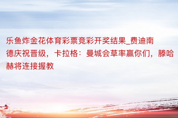 乐鱼炸金花体育彩票竞彩开奖结果_费迪南德庆祝晋级，卡拉格：曼城会草率赢你们，滕哈赫将连接握教