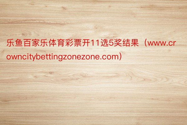 乐鱼百家乐体育彩票开11选5奖结果（www.crowncitybettingzonezone.com）