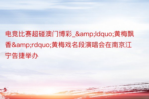电竞比赛超碰澳门博彩_&ldquo;黄梅飘香&rdquo;黄梅戏名段演唱会在南京江宁告捷举办