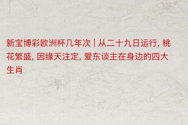 新宝博彩欧洲杯几年次 | 从二十九日运行, 桃花繁盛, 因缘天注定, 爱东谈主在身边的四大生肖