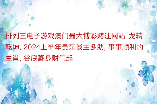 排列三电子游戏澳门最大博彩赌注网站_龙转乾坤， 2024上半年贵东谈主多助， 事事顺利的生肖， 谷底翻身财气起