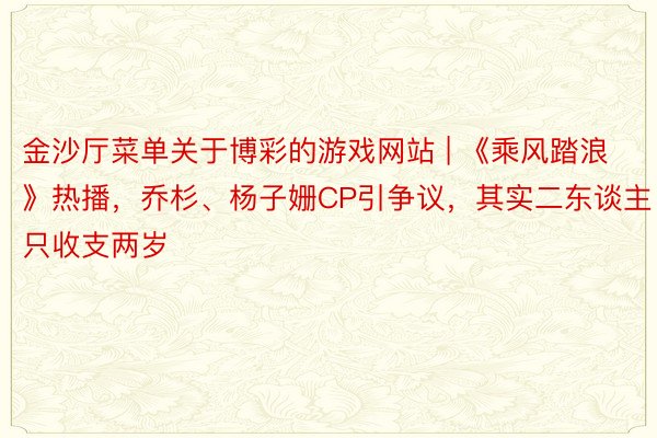 金沙厅菜单关于博彩的游戏网站 | 《乘风踏浪》热播，乔杉、杨子姗CP引争议，其实二东谈主只收支两岁