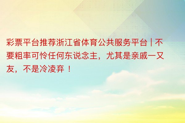 彩票平台推荐浙江省体育公共服务平台 | 不要粗率可怜任何东说念主，尤其是亲戚一又友，不是冷凌弃 ！