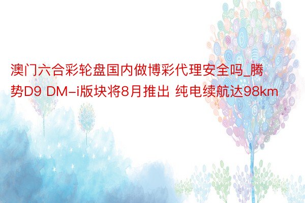 澳门六合彩轮盘国内做博彩代理安全吗_腾势D9 DM-i版块将8月推出 纯电续航达98km