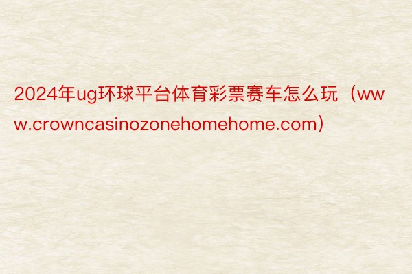 2024年ug环球平台体育彩票赛车怎么玩（www.crowncasinozonehomehome.com）