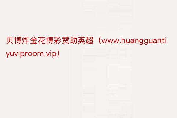 贝博炸金花博彩赞助英超（www.huangguantiyuviproom.vip）