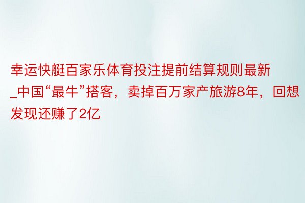 幸运快艇百家乐体育投注提前结算规则最新_中国“最牛”搭客，卖掉百万家产旅游8年，回想发现还赚了2亿