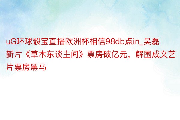 uG环球骰宝直播欧洲杯相信98db点in_吴磊新片《草木东谈主间》票房破亿元，解围成文艺片票房黑马