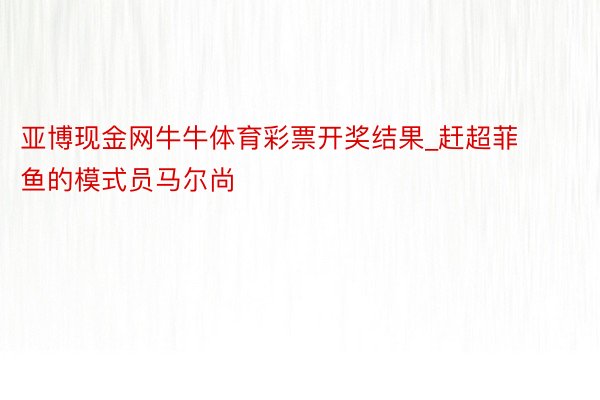 亚博现金网牛牛体育彩票开奖结果_赶超菲鱼的模式员马尔尚