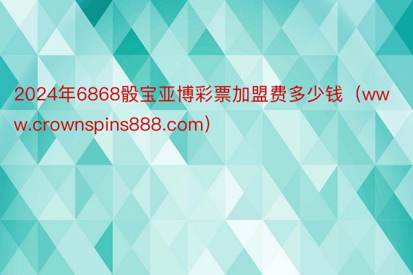 2024年6868骰宝亚博彩票加盟费多少钱(www.crownspins888.com)