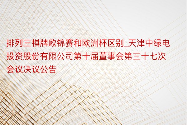 排列三棋牌欧锦赛和欧洲杯区别_天津中绿电投资股份有限公司第十届董事会第三十七次会议决议公告