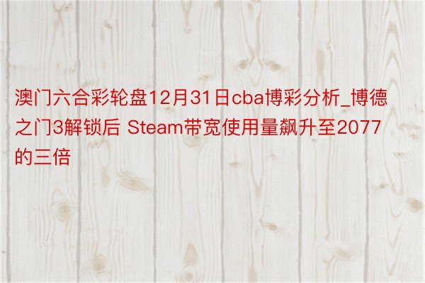 澳门六合彩轮盘12月31日cba博彩分析_博德之门3解锁后 Steam带宽使用量飙升至2077的三倍