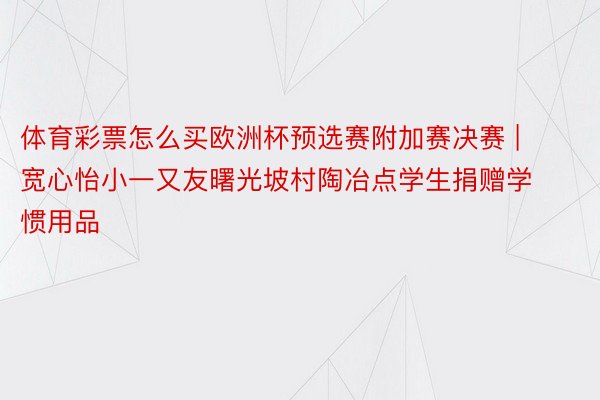 体育彩票怎么买欧洲杯预选赛附加赛决赛 | 宽心怡小一又友曙光坡村陶冶点学生捐赠学惯用品