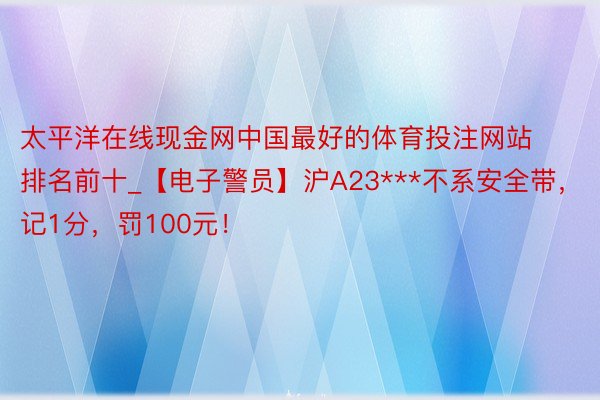 太平洋在线现金网中国最好的体育投注网站排名前十_【电子警员】沪A23***不系安全带，记1分，罚100元！
