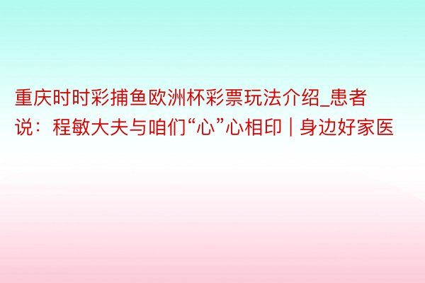 重庆时时彩捕鱼欧洲杯彩票玩法介绍_患者说：程敏大夫与咱们“心”心相印 | 身边好家医