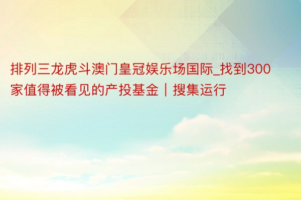 排列三龙虎斗澳门皇冠娱乐场国际_找到300家值得被看见的产投基金｜搜集运行