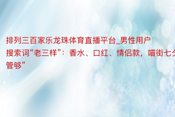 排列三百家乐龙珠体育直播平台_男性用户搜索词“老三样”：香水、口红、情侣款，喵街七夕“管够”