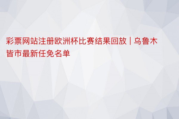 彩票网站注册欧洲杯比赛结果回放 | 乌鲁木皆市最新任免名单