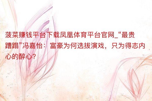菠菜赚钱平台下载凤凰体育平台官网_“最贵蹧蹋”冯嘉怡：富豪为何选拔演戏，只为得志内心的醉心？