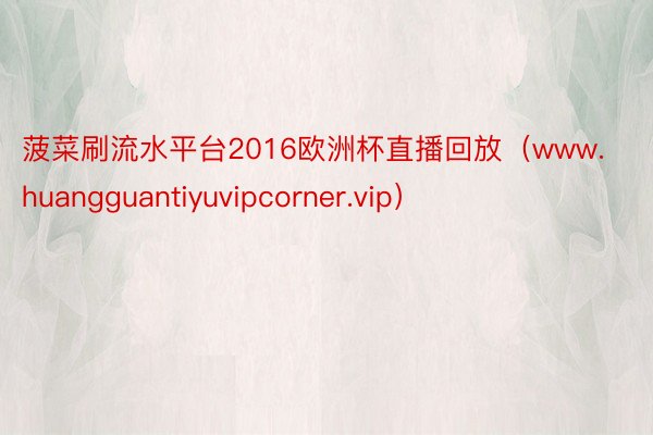 菠菜刷流水平台2016欧洲杯直播回放（www.huangguantiyuvipcorner.vip）