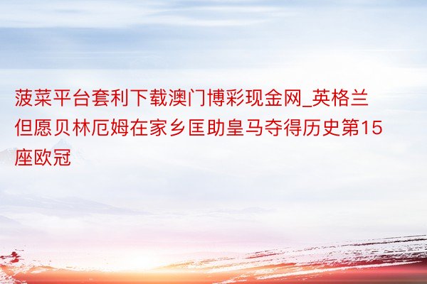 菠菜平台套利下载澳门博彩现金网_英格兰但愿贝林厄姆在家乡匡助皇马夺得历史第15座欧冠