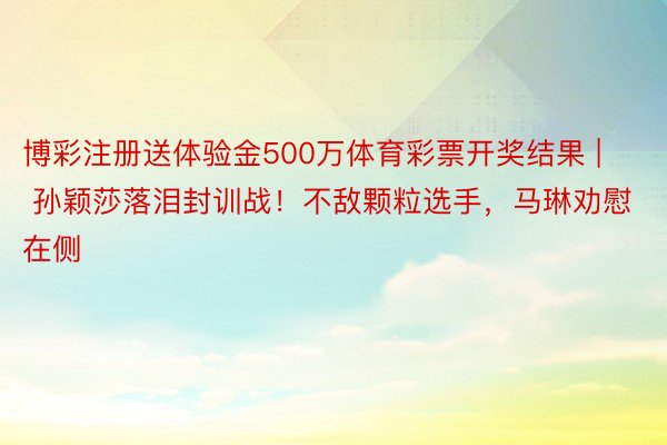 博彩注册送体验金500万体育彩票开奖结果 | 孙颖莎落泪封训战！不敌颗粒选手，马琳劝慰在侧