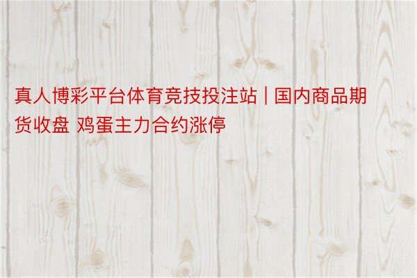 真人博彩平台体育竞技投注站 | 国内商品期货收盘 鸡蛋主力合约涨停