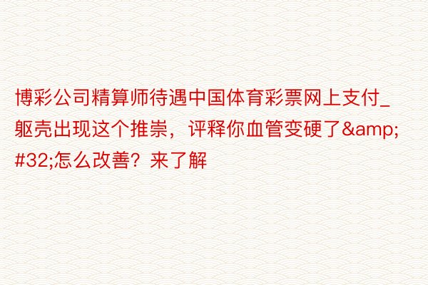 博彩公司精算师待遇中国体育彩票网上支付_躯壳出现这个推崇，评释你血管变硬了&#32;怎么改善？来了解
