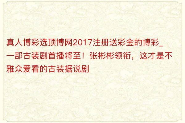 真人博彩选顶博网2017注册送彩金的博彩_一部古装剧首播将至！张彬彬领衔，这才是不雅众爱看的古装据说剧