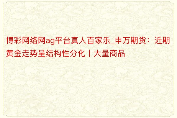 博彩网络网ag平台真人百家乐_申万期货：近期黄金走势呈结构性分化丨大量商品