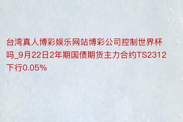 台湾真人博彩娱乐网站博彩公司控制世界杯吗_9月22日2年期国债期货主力合约TS2312下行0.05%