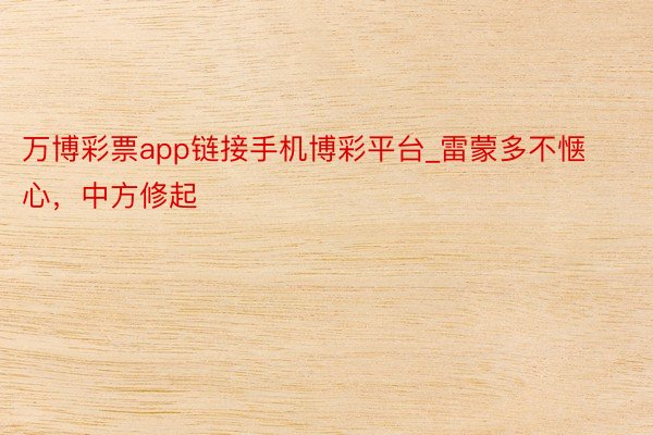 万博彩票app链接手机博彩平台_雷蒙多不惬心，中方修起