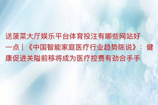 送菠菜大厅娱乐平台体育投注有哪些网站好一点 | 《中国智能家庭医疗行业趋势陈说》：健康促进关隘前移将成为医疗控费有劲合手手