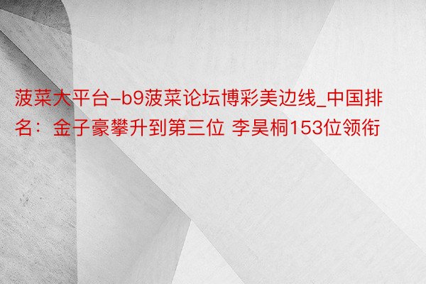 菠菜大平台-b9菠菜论坛博彩美边线_中国排名：金子豪攀升到第三位 李昊桐153位领衔
