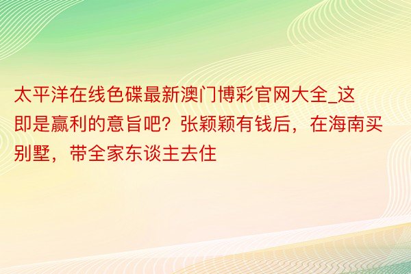 太平洋在线色碟最新澳门博彩官网大全_这即是赢利的意旨吧？张颖颖有钱后，在海南买别墅，带全家东谈主去住