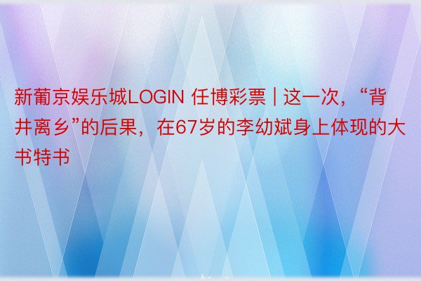新葡京娱乐城LOGIN 任博彩票 | 这一次，“背井离乡”的后果，在67岁的李幼斌身上体现的大书特书
