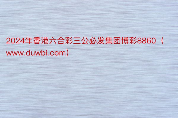 2024年香港六合彩三公必发集团博彩8860（www.duwbi.com）