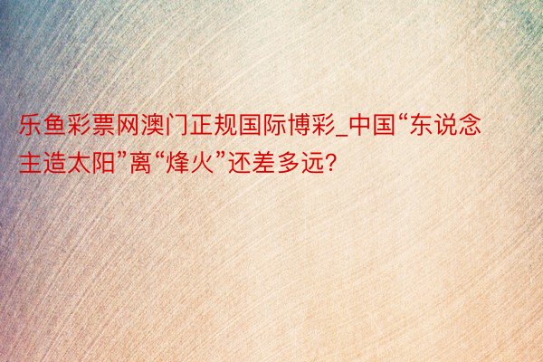 乐鱼彩票网澳门正规国际博彩_中国“东说念主造太阳”离“烽火”还差多远？